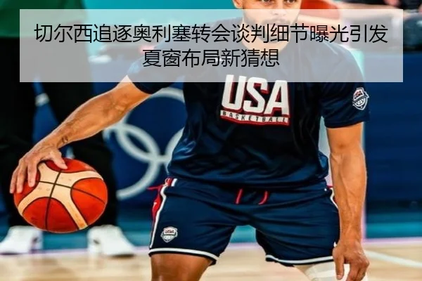 切尔西追逐奥利塞转会谈判细节曝光引发夏窗布局新猜想