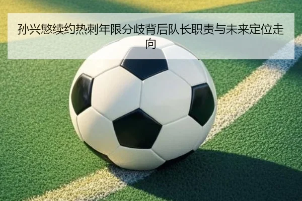 孙兴慜续约热刺年限分歧背后队长职责与未来定位走向