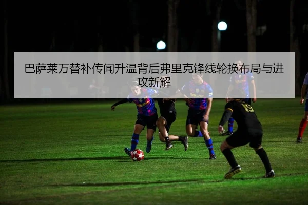 巴萨莱万替补传闻升温背后弗里克锋线轮换布局与进攻新解
