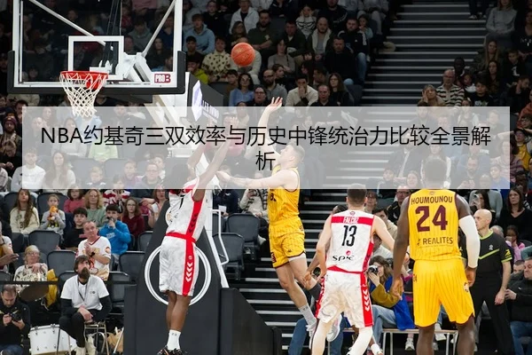 NBA约基奇三双效率与历史中锋统治力比较全景解析