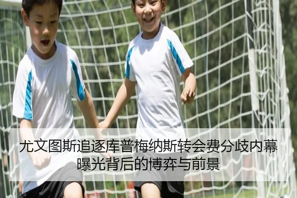 尤文图斯追逐库普梅纳斯转会费分歧内幕曝光背后的博弈与前景