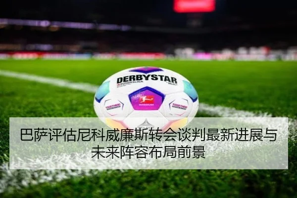 巴萨评估尼科威廉斯转会谈判最新进展与未来阵容布局前景