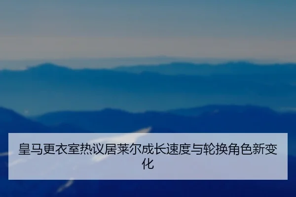 皇马更衣室热议居莱尔成长速度与轮换角色新变化