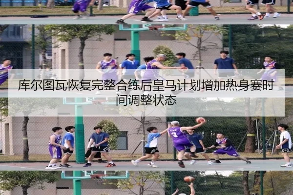 库尔图瓦恢复完整合练后皇马计划增加热身赛时间调整状态