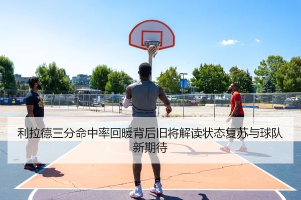 利拉德三分命中率回暖背后旧将解读状态复苏与球队新期待